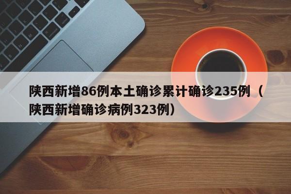 陕西新增86例本土确诊累计确诊235例（陕西新增确诊病例323例）