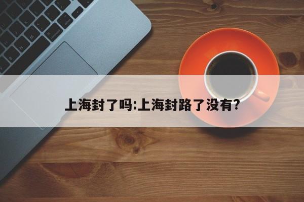 上海封了吗:上海封路了没有?