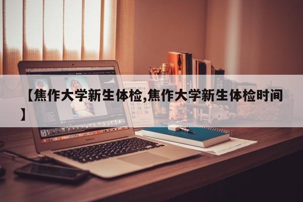 【焦作大学新生体检,焦作大学新生体检时间】