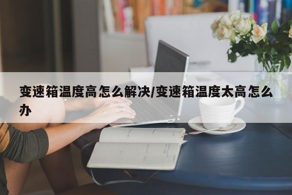 变速箱温度高怎么解决/变速箱温度太高怎么办