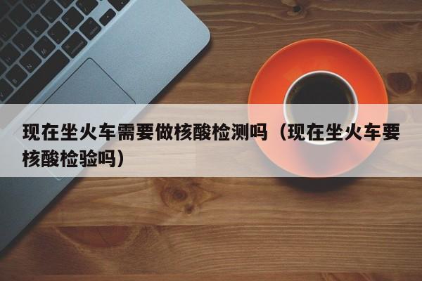 现在坐火车需要做核酸检测吗（现在坐火车要核酸检验吗）
