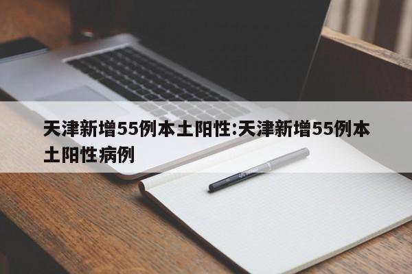 天津新增55例本土阳性:天津新增55例本土阳性病例