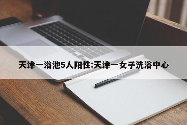 天津一浴池5人阳性:天津一女子洗浴中心