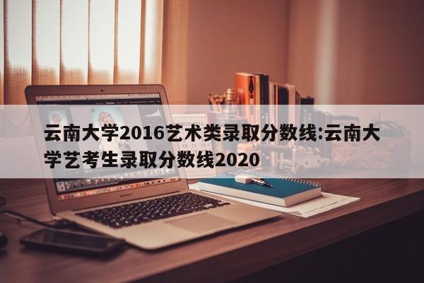云南大学2016艺术类录取分数线:云南大学艺考生录取分数线2020