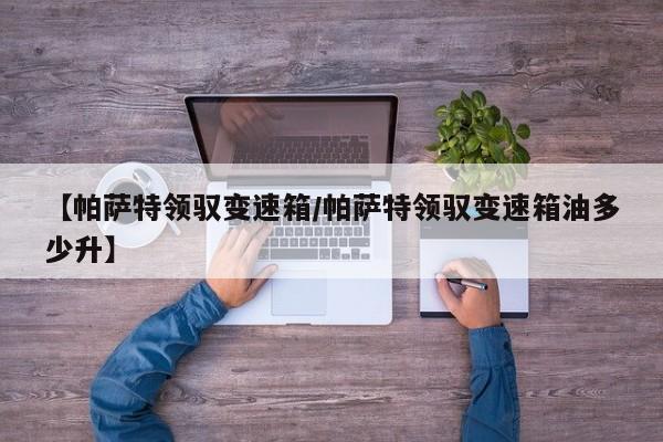 【帕萨特领驭变速箱/帕萨特领驭变速箱油多少升】