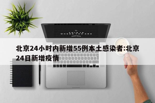 北京24小时内新增55例本土感染者:北京24日新增疫情
