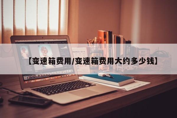【变速箱费用/变速箱费用大约多少钱】