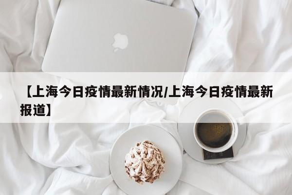 【上海今日疫情最新情况/上海今日疫情最新报道】