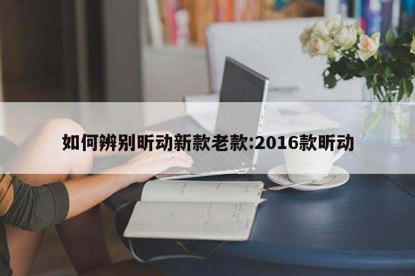 如何辨别昕动新款老款:2016款昕动