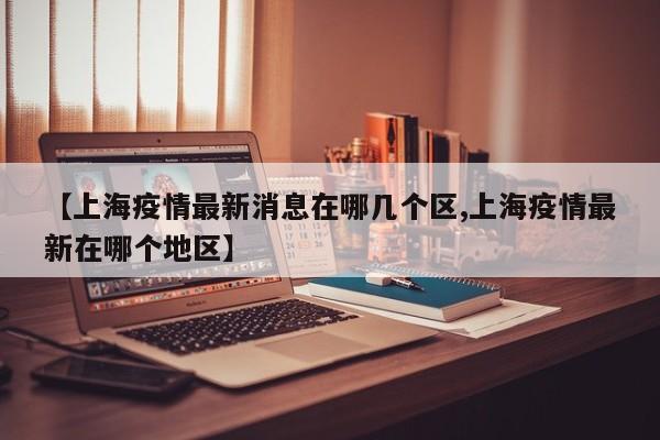 【上海疫情最新消息在哪几个区,上海疫情最新在哪个地区】
