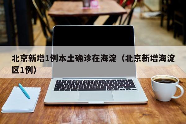 北京新增1例本土确诊在海淀(北京新增海淀区1例)