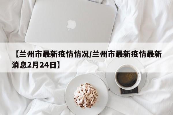 【兰州市最新疫情情况/兰州市最新疫情最新消息2月24日】