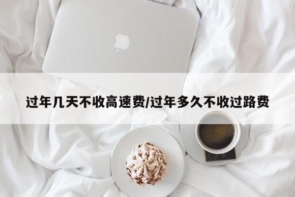 过年几天不收高速费/过年多久不收过路费