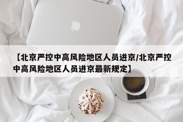 【北京严控中高风险地区人员进京/北京严控中高风险地区人员进京最新规定】
