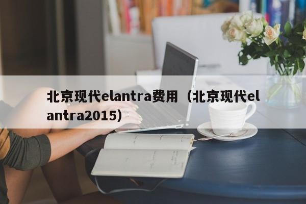 北京现代elantra费用（北京现代elantra2015）