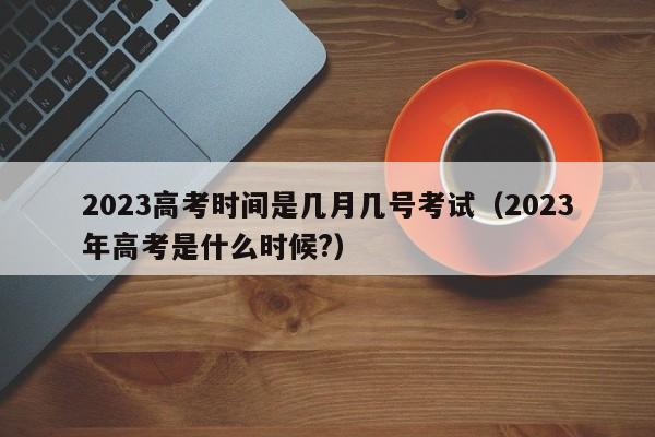 2023高考时间是几月几号考试(2023年高考是什么时候?)
