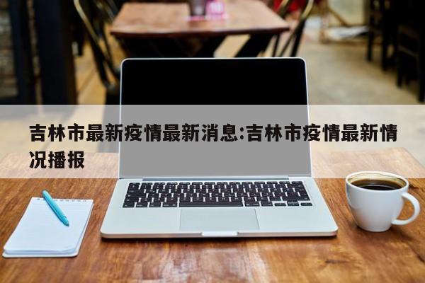吉林市最新疫情最新消息:吉林市疫情最新情况播报
