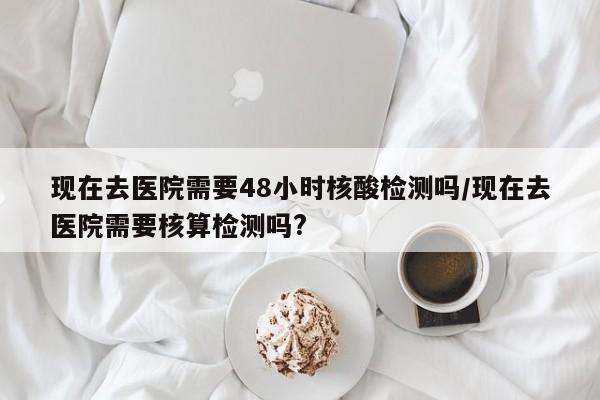 现在去医院需要48小时核酸检测吗/现在去医院需要核算检测吗?