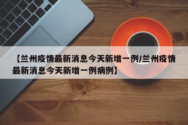 【兰州疫情最新消息今天新增一例/兰州疫情最新消息今天新增一例病例】