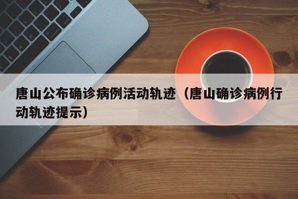 唐山公布确诊病例活动轨迹（唐山确诊病例行动轨迹提示）