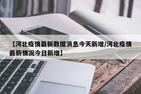 【河北疫情最新数据消息今天新增/河北疫情最新情况今日新增】