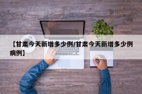 【甘肃今天新增多少例/甘肃今天新增多少例病例】