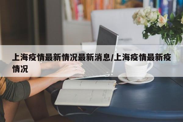 上海疫情最新情况最新消息/上海疫情最新疫情况