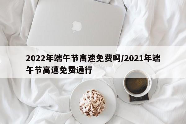 2022年端午节高速免费吗/2021年端午节高速免费通行