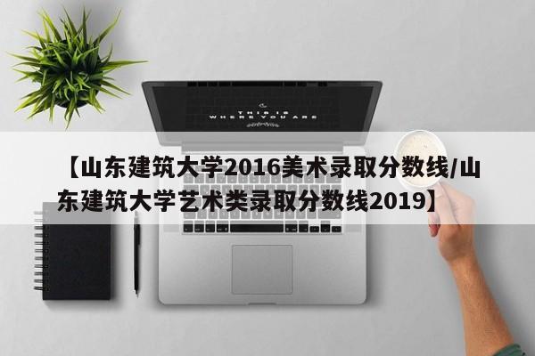 【山东建筑大学2016美术录取分数线/山东建筑大学艺术类录取分数线2019】