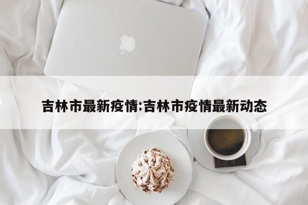 吉林市最新疫情:吉林市疫情最新动态