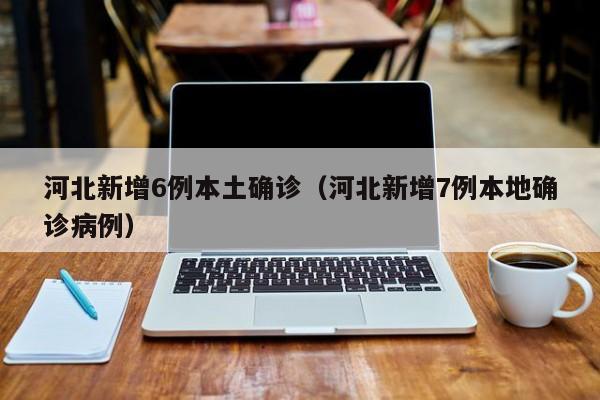 河北新增6例本土确诊（河北新增7例本地确诊病例）