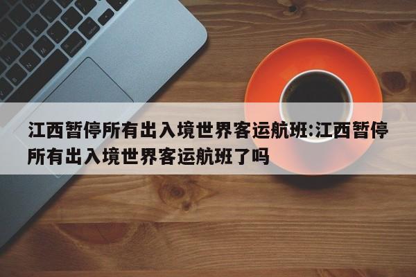 江西暂停所有出入境世界客运航班:江西暂停所有出入境世界客运航班了吗