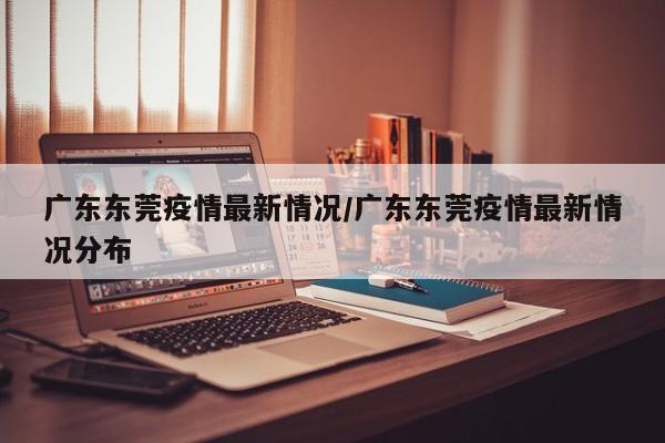 广东东莞疫情最新情况/广东东莞疫情最新情况分布