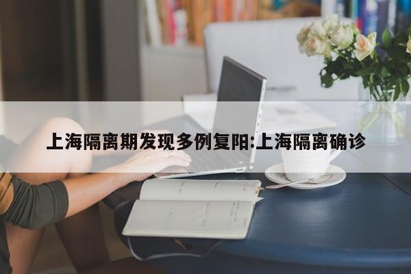 上海隔离期发现多例复阳:上海隔离确诊