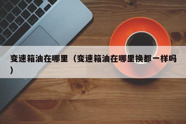 变速箱油在哪里（变速箱油在哪里换都一样吗）
