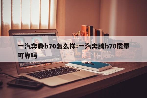 一汽奔腾b70怎么样:一汽奔腾b70质量可靠吗