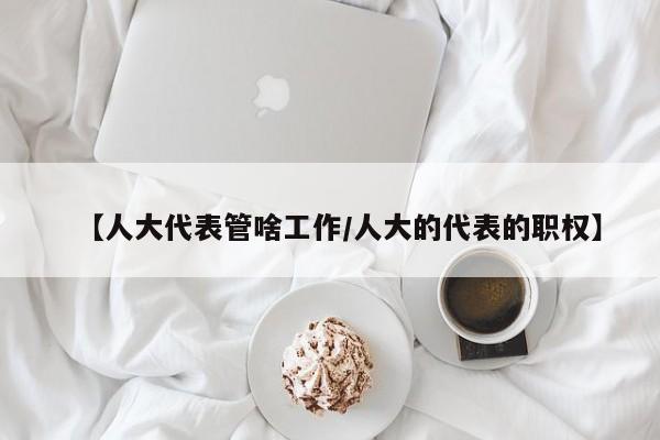 【人大代表管啥工作/人大的代表的职权】