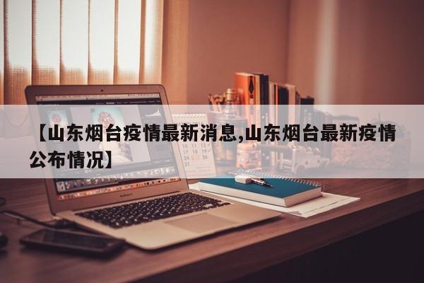 【山东烟台疫情最新消息,山东烟台最新疫情公布情况】