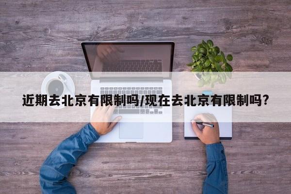 近期去北京有限制吗/现在去北京有限制吗?