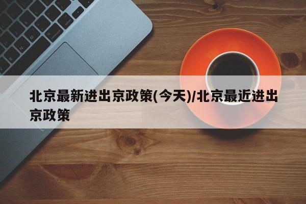 北京最新进出京政策(今天)/北京最近进出京政策