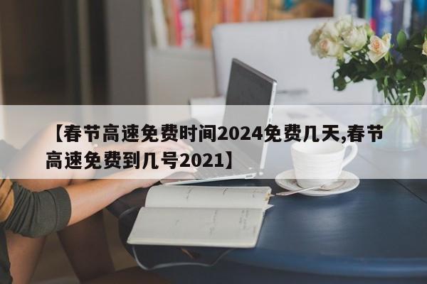 【春节高速免费时间2024免费几天,春节高速免费到几号2021】