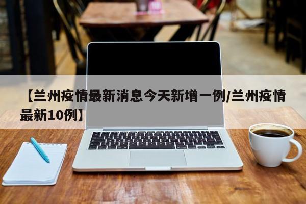 【兰州疫情最新消息今天新增一例/兰州疫情最新10例】