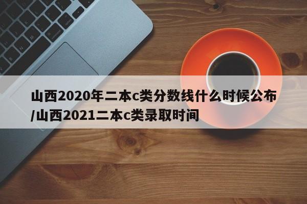 山西2020年二本c类分数线什么时候公布/山西2021二本c类录取时间