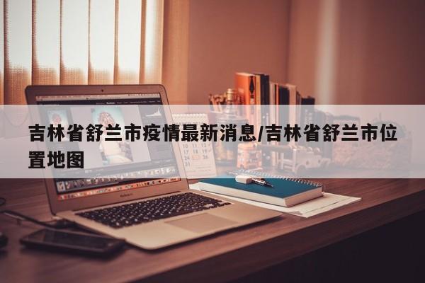 吉林省舒兰市疫情最新消息/吉林省舒兰市位置地图