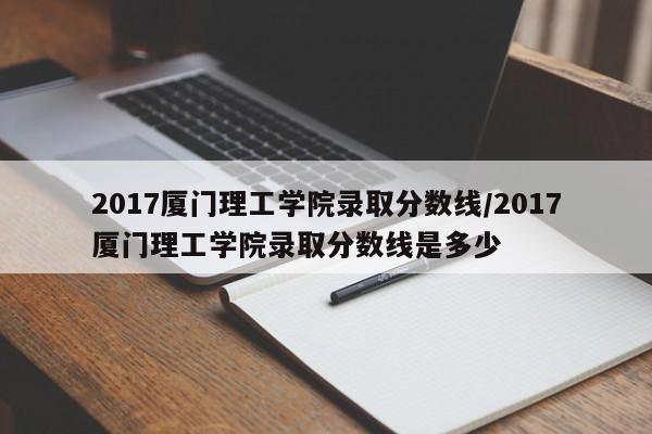 2017厦门理工学院录取分数线/2017厦门理工学院录取分数线是多少