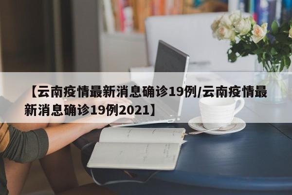 【云南疫情最新消息确诊19例/云南疫情最新消息确诊19例2021】
