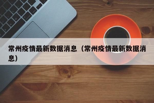 常州疫情最新数据消息（常州疫情最新数据消息）