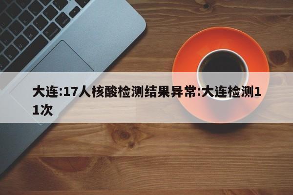 大连:17人核酸检测结果异常:大连检测11次