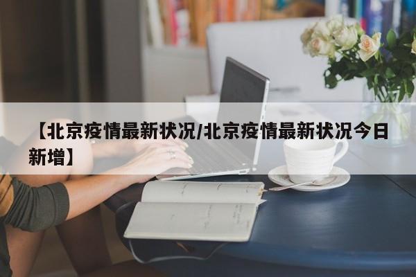 【北京疫情最新状况/北京疫情最新状况今日新增】