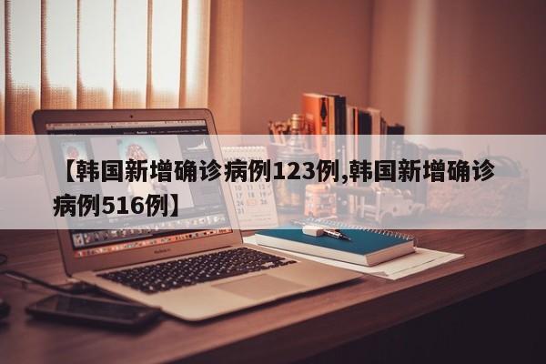 【韩国新增确诊病例123例,韩国新增确诊病例516例】
